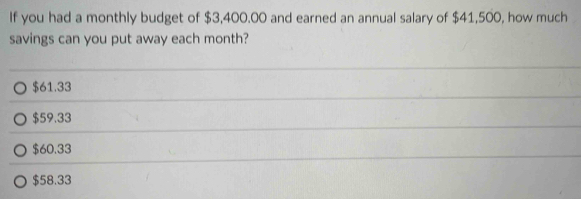 If you had a monthly budget of $3,400.00 and earned an annual salary of $41,500, how much
savings can you put away each month?
$61.33
$59.33
$60.33
$58.33