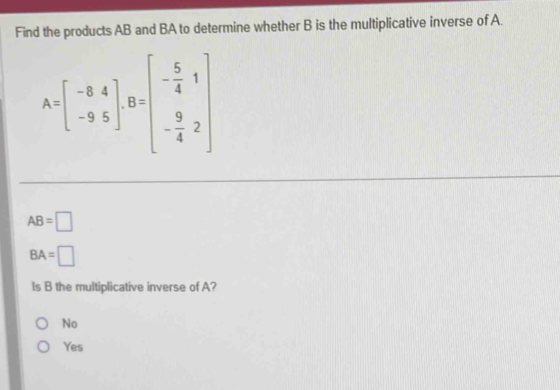 Find the products AB and BA to determine whether B is the multiplicative inverse of A.
A=beginbmatrix -8&4 -9&5endbmatrix , B=beginbmatrix - 5/4 &1 - 9/4 &2endbmatrix
AB=□
BA=□
ls B the multiplicative inverse of A?
No
Yes