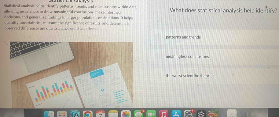 Statistical Analysis
Statistical analysis helps identify patterns, trends, and relationships within data,
allowing researchers to draw meaningful conclusions, make informed What does statistical analysis help identify?
decisions, and generalize findings to larger populations or situations. It helps
quantify uncertainties, measure the significance of results, and determine if
observed differences are due to chance or actual effects.
patterns and trends
meaningless conclusions
the worst scientifc theories