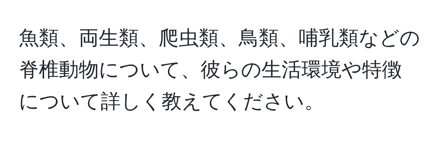 魚類、両生類、爬虫類、鳥類、哺乳類などの脊椎動物について、彼らの生活環境や特徴について詳しく教えてください。