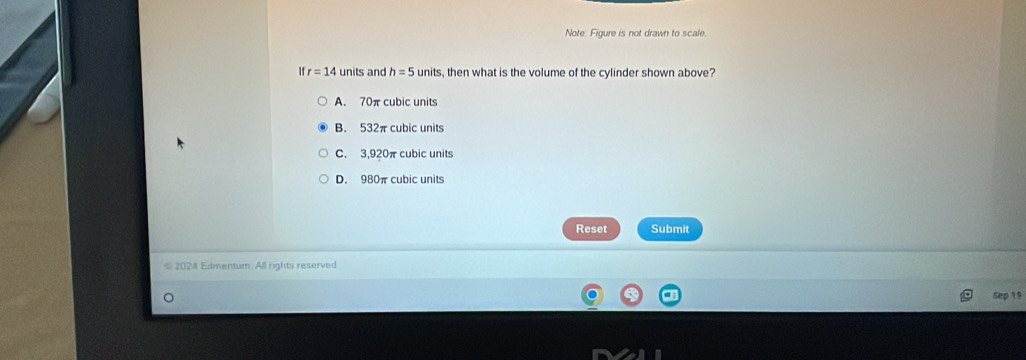 Note: Figure is not drawn to scale.
If r=14 units and h=5 units, then what is the volume of the cylinder shown above?
A. 70πcubic units
B. 532π cubic units
C. 3,920π cubic units
D. 980π cubic units
Reset Submit
2024 Edmentum. All rights reserved
Sep 19