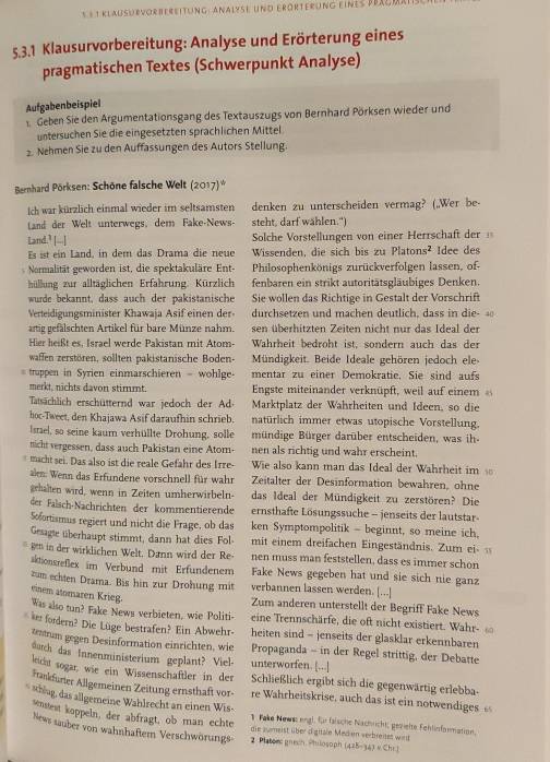 § 1 Klausdrvorbereitung : Analzse und erörterung eines Bea
5.3.1 Klausurvorbereitung: Analyse und Erörterung eines
pragmatischen Textes (Schwerpunkt Analyse)
Aufgabenbeispiel
1 Geben Sie den Argumentationsgang des Textauszugs von Bernhard Pörksen wieder und
untersuchen Sie die eingesetzten sprachlichen Mittel
2. Nehmen Sie zu den Auffassungen des Autors Stellung.
Bernhard Pörksen: Schöne falsche Welt (2017)*
Ich war kürzlich einmal wieder im seltsamsten denken zu unterscheiden vermag? (,,Wer be-
Land der Welt unterwegs. dem Fake-News- steht, darf wählen.")
Land.’ [--] Solche Vorstellungen von einer Herrschaft der 
Es ist ein Land, in dem das Drama die neue Wissenden, die sich bis zu Platons² Idee des
Normalität geworden ist, die spektakuläre Ent- Philosophenkönigs zurückverfolgen lassen, of-
hüllung zur alltäglichen Erfahrung. Kürzlich fenbaren ein strikt autoritätsgläubiges Denken.
wurde bekannt, dass auch der pakistanische Sie wollen das Richtige in Gestalt der Vorschrift
Verteidigungsminister Khawaja Asif einen der durchsetzen und machen deutlich, dass in die-  
artig gefälschten Artikel für bare Münze nahm. sen überhitzten Zeiten nicht nur das Ideal der
Hier heißt es. Israel werde Pakistan mit Atom- Wahrheit bedroht ist, sondern auch das der
waffen zerstören, sollten pakistanische Boden- Mündigkeit. Beide Ideale gehören jedoch ele-
truppen in Syrien einmarschieren - wohlge- mentar zu einer Demokratie. Sie sind aufs
merkt, nichts davon stimmt.  Engste miteinander verknüpft, weil auf einem 
Tatsächlich erschütternd war jedoch der Ad Marktplatz der Wahrheiten und Ideen, so die
hoc-Tweet, den Khajawa Asif daraufhin schrieb. natürlich immer etwas utopische Vorstellung.
Israel, so seine kaum verhüllte Drohung, solle mündige Bürger darüber entscheiden, was ih-
ticht vergessen, dass auch Pakistan eine Atom- nen als richtig und wahr erscheint.
macht sei. Das also ist die reale Gefähr des Irre- Wie also kann man das Ideal der Wahrheit im 
len: Wenn das Erfundene vorschnell für wahr Zeitalter der Desinformation bewahren, ohne
gehalten wird, wenn in Zeiten umherwirbeln- das Ideal der Mündigkeit zu zerstören? Die
der Fälsch-Nachrichten der kommentierende ernsthafte Lösungssuche - jenseits der lautstar-
Sofortismus regiert und nicht die Frage, ob das ken Symptompolitik - beginnt, so meine ich,
Gesagte überhaupt stimmt, dann hat dies Fol mit einem dreifachen Eingeständnis. Zum ei 
ge in der wirklichen Welt. Dänn wird der Re nen muss man feststellen, dass es immer schon
sktionsreßlex im Verbund mit Erfundenem Fake News gegeben hat und sie sich nie ganz
zum echten Drama. Bis hin zur Drohung mit verbannen lassen werden. [...]
einem atomaren Krieg
Zum anderen unterstellt der Begriff Fake News
Was also tun? Fake News verbieten, wie Politi- eine Trennschärfe, die oft nicht existiert. Wahr- 
ie fordern? Die Lüge bestrafen? Ein Abwehr- heiten sind - jenseits der glasklar erkennbaren
teum gegen Desinformation einrichten, wie Propaganda - in der Regel strittig, der Debatte
darch das Innenministerium geplant? Viel- unterworfen. [...]
leich sogar, wie ein Wissenschaftler in der Schließlich ergibt sich die gegenwärtig erlebba-
Funfuner Allgemeinen Zeitung ernsthaft vor re Wahrheitskrise, auch das ist ein notwendiges £
* shlag, das allgemeine Wählrecht an einen Wis- 1 Fake News: engl, für faische Nachricht; gezielte Fehlinformation.
stnatest koppeln, der abfragt, ob man echte die zumeist über digitale Meden verbreites wird
News sauber von wahnhaftem Verschwörungs 2 Platoms gnesh Philosoph (425-343 s Chr.)