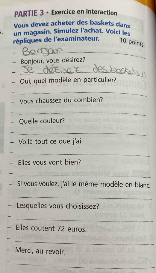 PARTIE 3 • Exercice en interaction 
Vous devez acheter des baskets dans 
5. un magasin. Simulez l’achat. Voici les 
répliques de l'examinateur. 10 points 
_ 
- Bonjour, vous désirez? 

_ 
- Oui, quel modèle en particulier? 

_ 
- Vous chaussez du combien? 
_ 
- Quelle couleur? 
_ 
- Voilà tout ce que j'ai. 
_ 
- Elles vous vont bien? 
_ 
- Si vous voulez, j'ai le même modèle en blanc. 
_ 
— Lesquelles vous choisissez? 
_ 
- Elles coutent 72 euros. 
_ 
- Merci, au revoir. 
_-