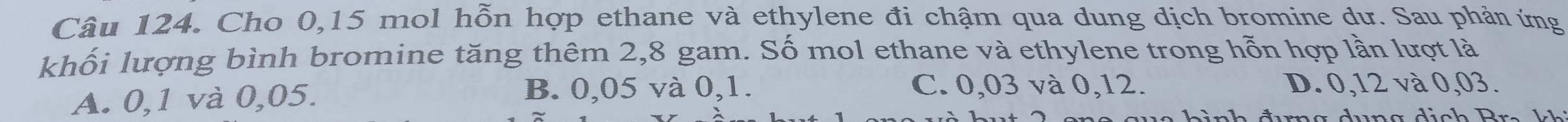 Cho 0, 15 mol hỗn hợp ethane và ethylene đi chậm qua dung dịch bromine dư. Sau phản ứng
khối lượng bình bromine tăng thêm 2,8 gam. Số mol ethane và ethylene trong hỗn hợp lần lượt là
C. 0,03 và 0,12.
A. 0,1 và 0,05. B. 0,05 và 0, 1. D. 0,12 và 0,03.
