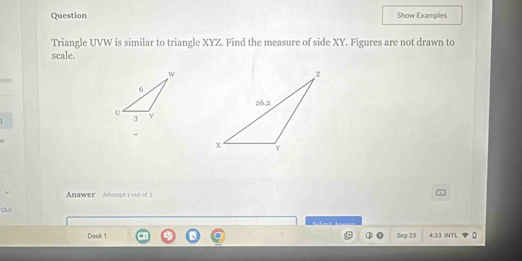 Question Show Examples 
Triangle UVW is similar to triangle XYZ. Find the measure of side XY. Figures are not drawn to 
scale. 
 
Answer Attempt 1 out of 2 
Out 

Desk 1 Sep 25 4:33 INTL