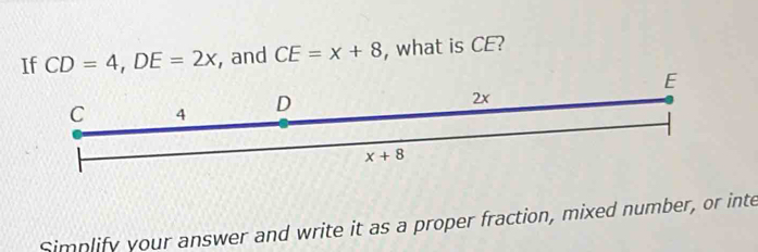 If CD=4,DE=2x , and CE=x+8 , what is CE?
Simplify your answer and write it as a proper fraction, mixed number, or inte