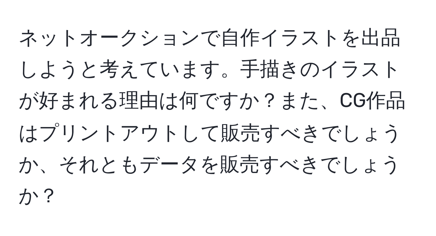 ネットオークションで自作イラストを出品しようと考えています。手描きのイラストが好まれる理由は何ですか？また、CG作品はプリントアウトして販売すべきでしょうか、それともデータを販売すべきでしょうか？