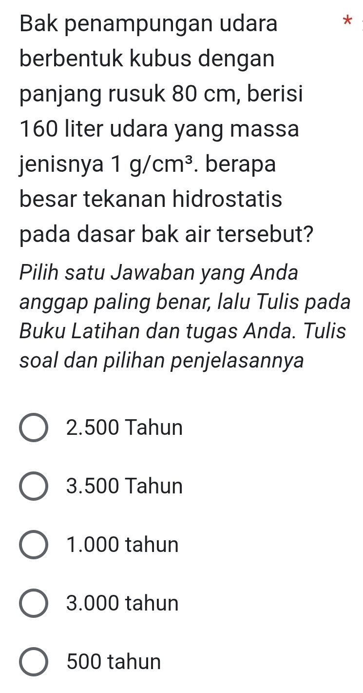 Bak penampungan udara
*
berbentuk kubus dengan
panjang rusuk 80 cm, berisi
160 liter udara yang massa
jenisnya 1g/cm^3. berapa
besar tekanan hidrostatis
pada dasar bak air tersebut?
Pilih satu Jawaban yang Anda
anggap paling benar, lalu Tulis pada
Buku Latihan dan tugas Anda. Tulis
soal dan pilihan penjelasannya
2.500 Tahun
3.500 Tahun
1.000 tahun
3.000 tahun
500 tahun