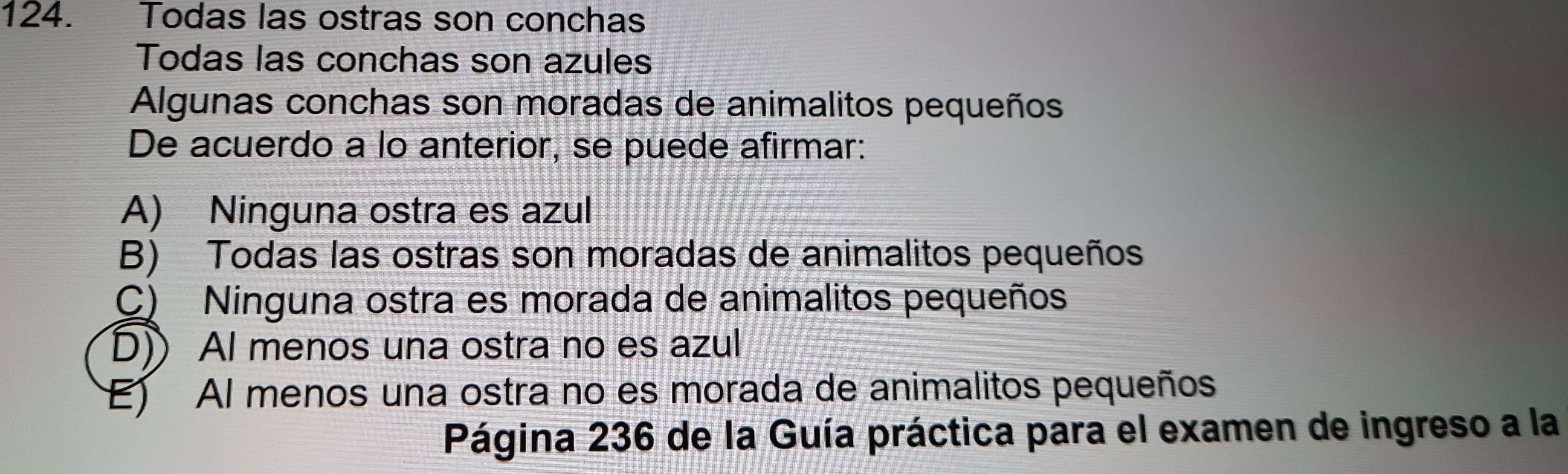 Todas las ostras son conchas
Todas las conchas son azules
Algunas conchas son moradas de animalitos pequeños
De acuerdo a lo anterior, se puede afirmar:
A) Ninguna ostra es azul
B) Todas las ostras son moradas de animalitos pequeños
C) Ninguna ostra es morada de animalitos pequeños
D)) Al menos una ostra no es azul
E) Al menos una ostra no es morada de animalitos pequeños
Página 236 de la Guía práctica para el examen de ingreso a la