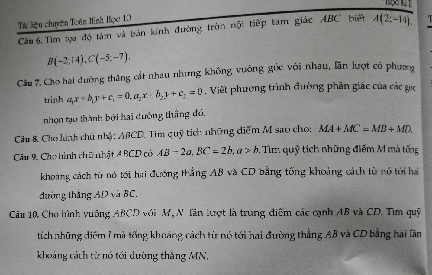 Tộc KII 
Tài liệu chuyên Toán Hình Học 10 
Câu 6. Tìm tọa độ tâm và bán kính đường tròn nội tiếp tam giác ABC biết A(2;-14),
B(-2;14), C(-5;-7). 
Câu 7. Cho hai đường thắng cắt nhau nhưng không vuông góc với nhau, lần lượt có phương 
trình a_1x+b_1y+c_1=0, a_2x+b_2y+c_2=0. Viết phương trình đường phân giác của các góc 
nhọn tạo thành bởi hai đường thắng đó. 
Câu 8. Cho hình chữ nhật ABCD. Tìm quỹ tích những điểm M sao cho: MA+MC=MB+MD. 
Câu 9. Cho hình chữ nhật ABCD có AB=2a, BC=2b, a>b 0. Tìm quỹ tích những điểm M mà tổng 
khoảng cách từ nó tới hai đường thẳng AB và CD bằng tổng khoảng cách từ nó tới hai 
đường thắng AD và BC. 
Câu 10. Cho hình vuông ABCD với M, N lần lượt là trung điểm các cạnh AB và CD. Tìm quỹ 
tích những điểm I mà tổng khoảng cách từ nó tới hai đường thẳng AB và CD bằng hai lần 
khoảng cách từ nó tới đường thắng MN.