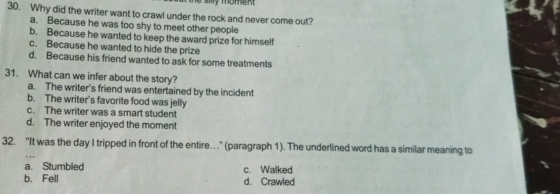 # silly moment
30. Why did the writer want to crawl under the rock and never come out?
a. Because he was too shy to meet other people
b. Because he wanted to keep the award prize for himself
c. Because he wanted to hide the prize
d. Because his friend wanted to ask for some treatments
31. What can we infer about the story?
a. The writer's friend was entertained by the incident
b. The writer's favorite food was jelly
c. The writer was a smart student
d. The writer enjoyed the moment
32. “It was the day I tripped in front of the entire…” (paragraph 1). The underlined word has a similar meaning to
a. Stumbled c. Walked
b. Fell d. Crawled