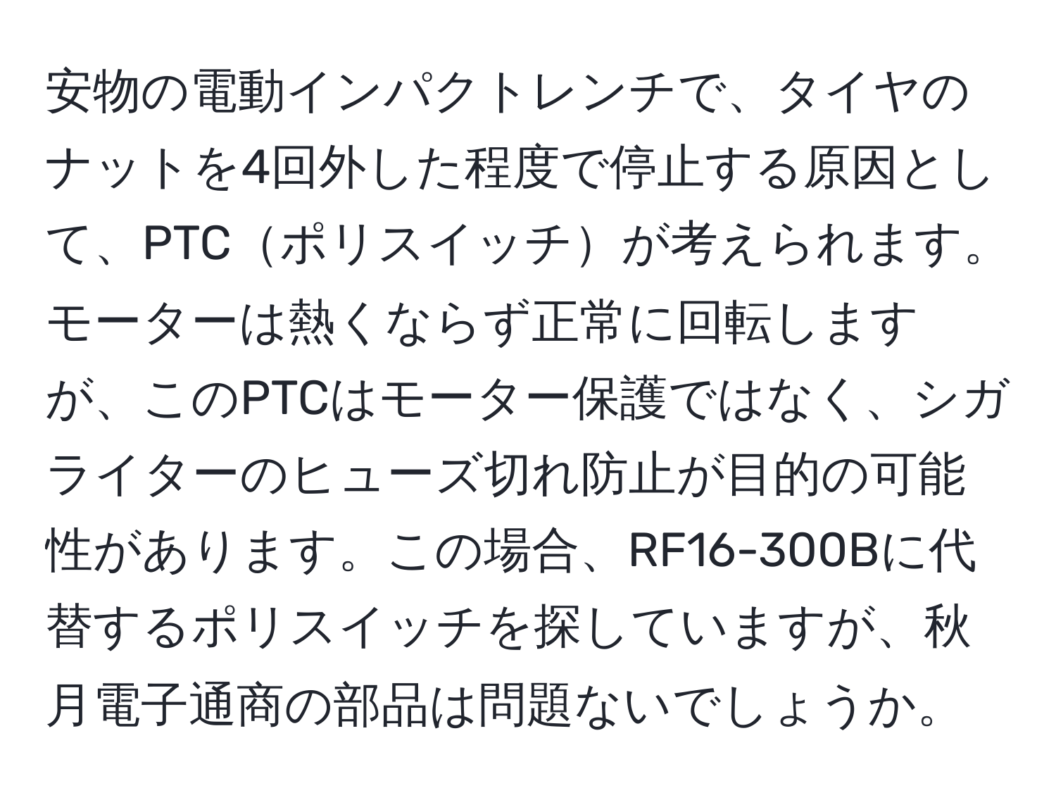 安物の電動インパクトレンチで、タイヤのナットを4回外した程度で停止する原因として、PTCポリスイッチが考えられます。モーターは熱くならず正常に回転しますが、このPTCはモーター保護ではなく、シガライターのヒューズ切れ防止が目的の可能性があります。この場合、RF16-300Bに代替するポリスイッチを探していますが、秋月電子通商の部品は問題ないでしょうか。