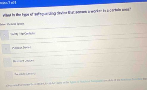 stion 7 of 8
What is the type of safeguarding device that senses a worker in a certain area?
Select the best option.
Safety Trip Controls
Pullback Device
Restraint Devices
Presence Sensing
If you need to review this content, it can be found in the Types of Machme Safeguards module of the stachme Guanding top