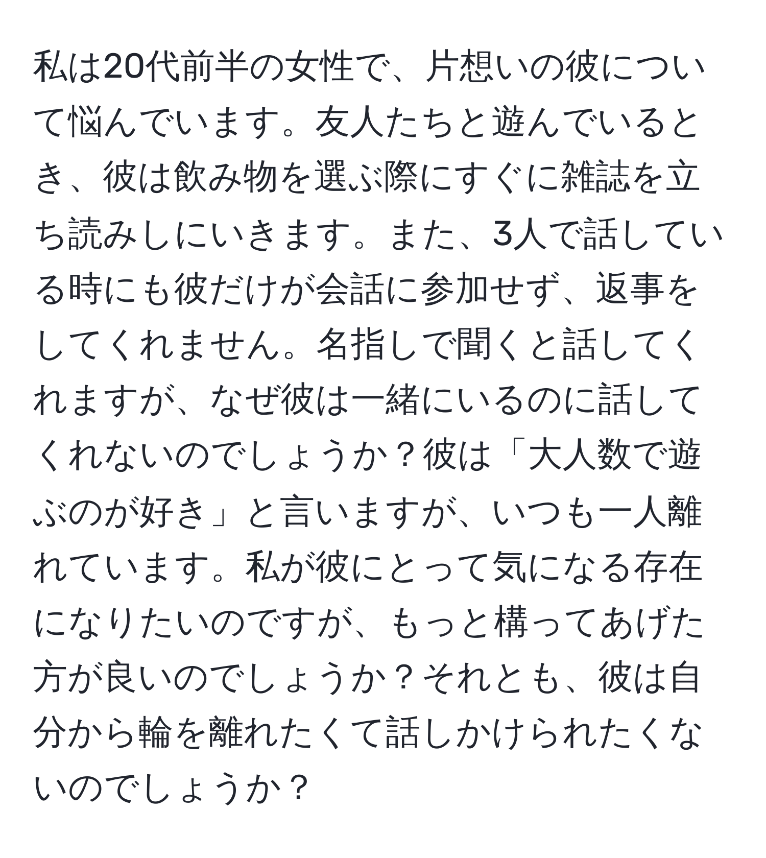 私は20代前半の女性で、片想いの彼について悩んでいます。友人たちと遊んでいるとき、彼は飲み物を選ぶ際にすぐに雑誌を立ち読みしにいきます。また、3人で話している時にも彼だけが会話に参加せず、返事をしてくれません。名指しで聞くと話してくれますが、なぜ彼は一緒にいるのに話してくれないのでしょうか？彼は「大人数で遊ぶのが好き」と言いますが、いつも一人離れています。私が彼にとって気になる存在になりたいのですが、もっと構ってあげた方が良いのでしょうか？それとも、彼は自分から輪を離れたくて話しかけられたくないのでしょうか？