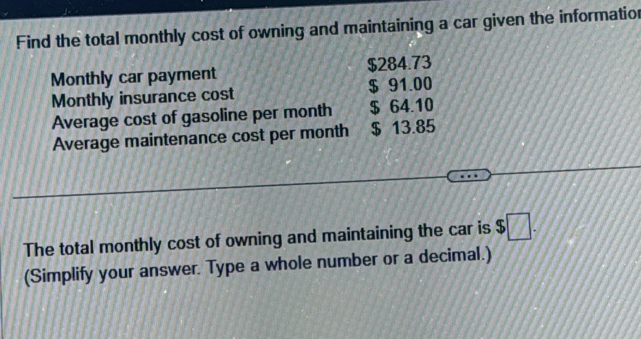 Find the total monthly cost of owning and maintaining a car given the informatior 
Monthly car payment $284.73
Monthly insurance cost $ 91.00
Average cost of gasoline per month $ 64.10
Average maintenance cost per month $ 13.85
The total monthly cost of owning and maintaining the car is $ $□. 
(Simplify your answer. Type a whole number or a decimal.)