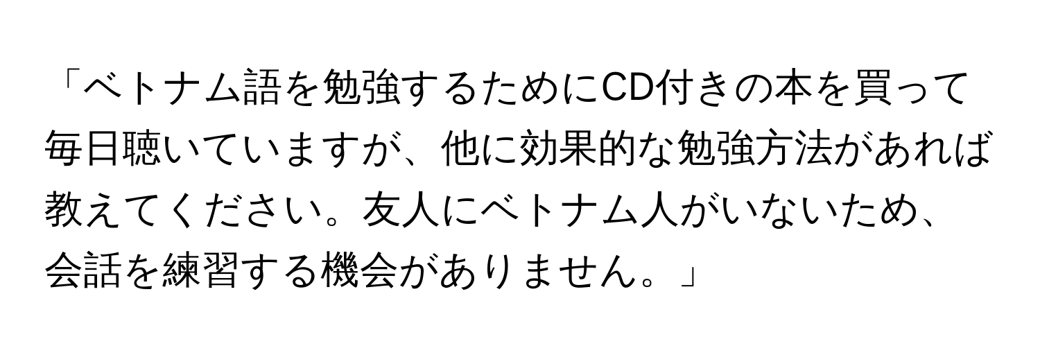 「ベトナム語を勉強するためにCD付きの本を買って毎日聴いていますが、他に効果的な勉強方法があれば教えてください。友人にベトナム人がいないため、会話を練習する機会がありません。」