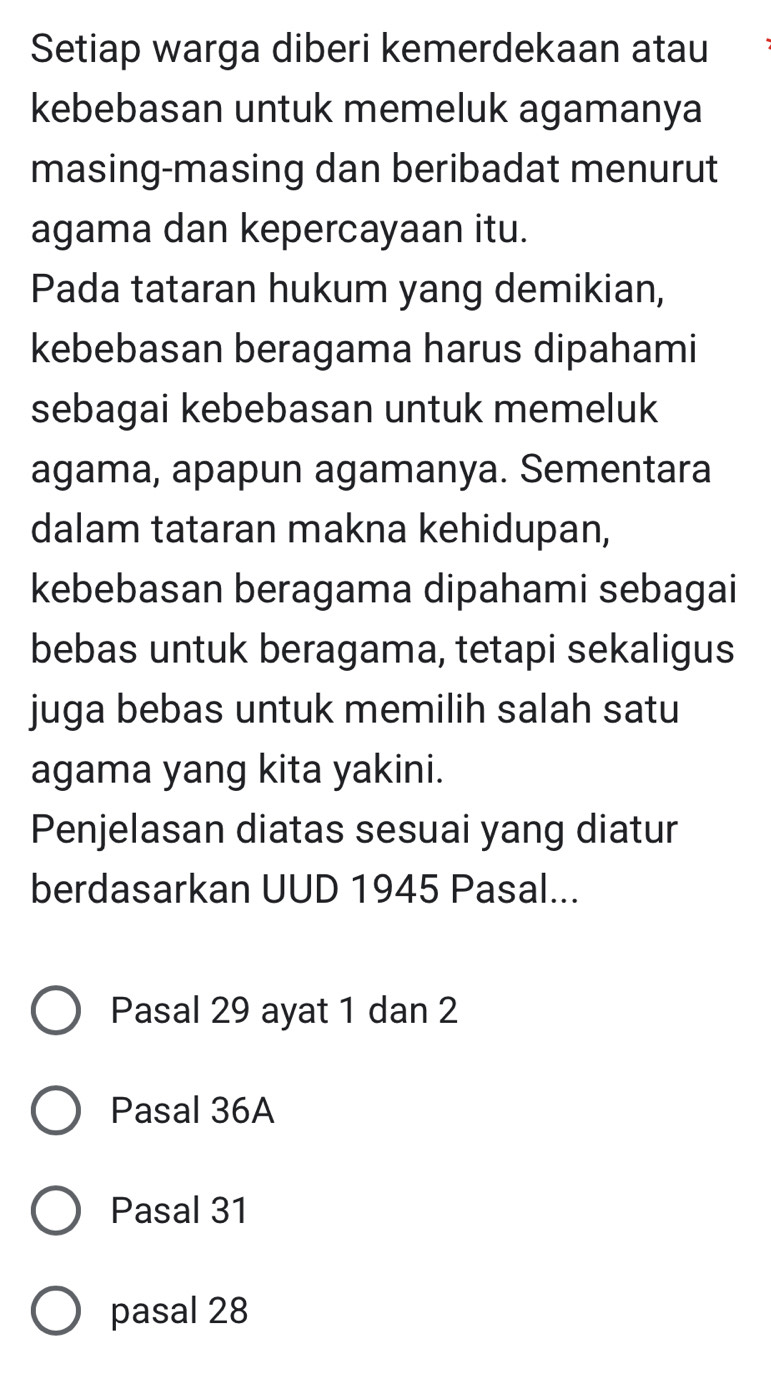 Setiap warga diberi kemerdekaan atau
kebebasan untuk memeluk agamanya
masing-masing dan beribadat menurut
agama dan kepercayaan itu.
Pada tataran hukum yang demikian,
kebebasan beragama harus dipahami
sebagai kebebasan untuk memeluk
agama, apapun agamanya. Sementara
dalam tataran makna kehidupan,
kebebasan beragama dipahami sebagai
bebas untuk beragama, tetapi sekaligus
juga bebas untuk memilih salah satu
agama yang kita yakini.
Penjelasan diatas sesuai yang diatur
berdasarkan UUD 1945 Pasal...
Pasal 29 ayat 1 dan 2
Pasal 36A
Pasal 31
pasal 28