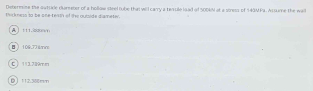 Determine the outside diameter of a hollow steel tube that will carry a tensile load of 500kN at a stress of 140MPa. Assume the wall
thickness to be one-tenth of the outside diameter.
A 111.388mm
B 109.778mm
C 113.789mm
D 112.388mm