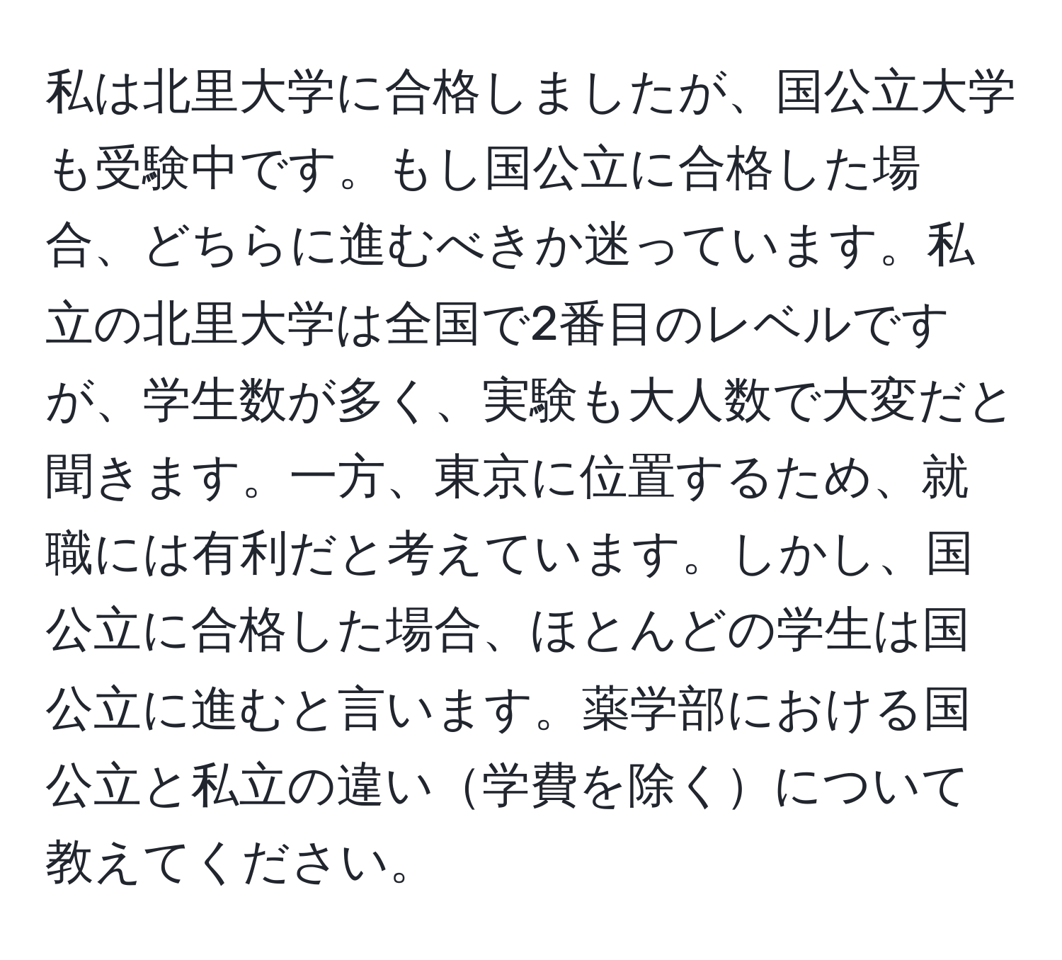 私は北里大学に合格しましたが、国公立大学も受験中です。もし国公立に合格した場合、どちらに進むべきか迷っています。私立の北里大学は全国で2番目のレベルですが、学生数が多く、実験も大人数で大変だと聞きます。一方、東京に位置するため、就職には有利だと考えています。しかし、国公立に合格した場合、ほとんどの学生は国公立に進むと言います。薬学部における国公立と私立の違い学費を除くについて教えてください。