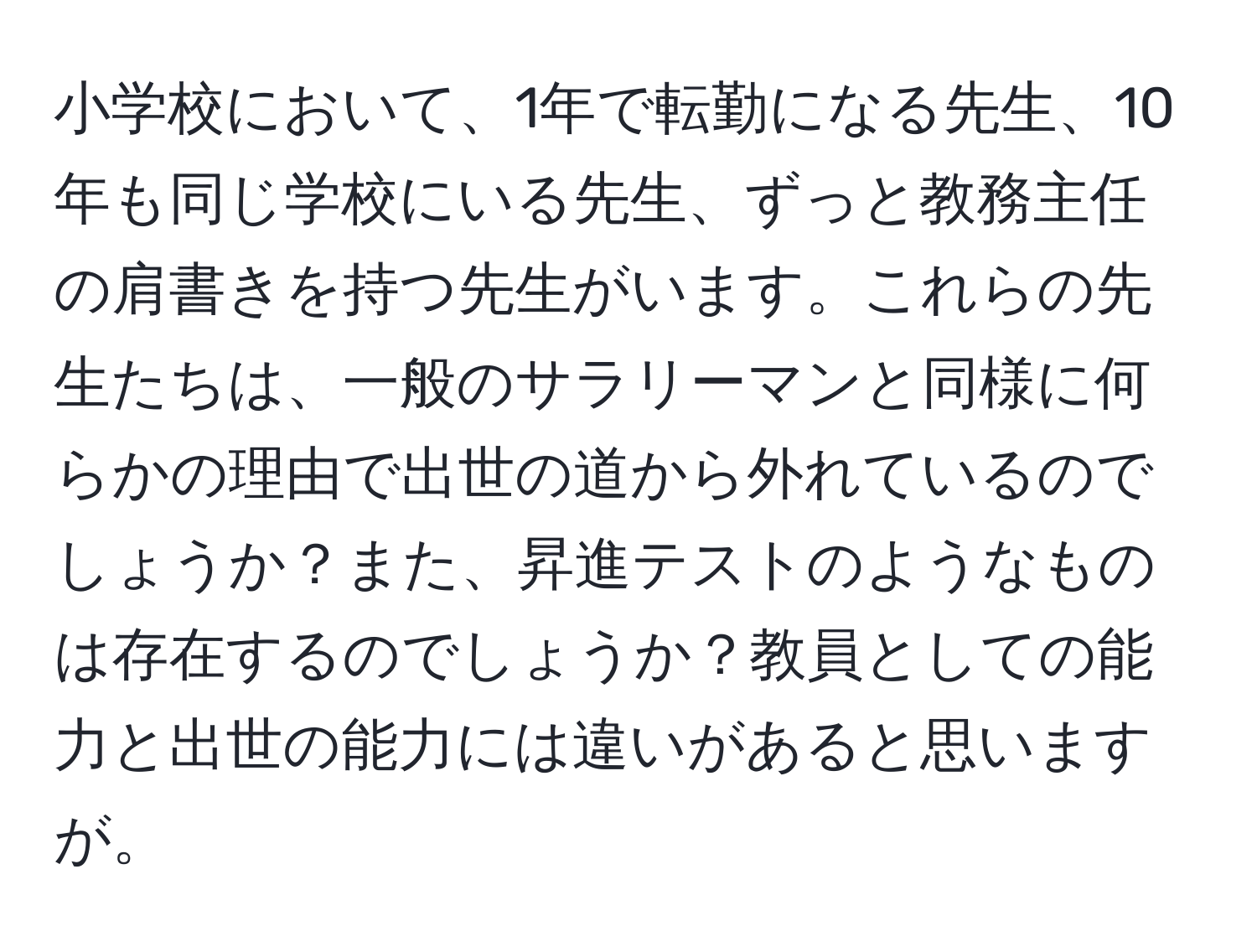 小学校において、1年で転勤になる先生、10年も同じ学校にいる先生、ずっと教務主任の肩書きを持つ先生がいます。これらの先生たちは、一般のサラリーマンと同様に何らかの理由で出世の道から外れているのでしょうか？また、昇進テストのようなものは存在するのでしょうか？教員としての能力と出世の能力には違いがあると思いますが。