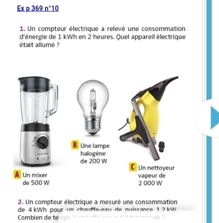 Ex p 369 _ n° 10 
1. Un compteur électrique a relevé une consommation 
d'énergie de 1 kWh en 2 heures. Quel appareil électrique 
était allumé ? 
2. Un compteur électrique a mesuré une consommation 
de 4 kWh pour un chauffe-eau de puissance 1 2 kW
Combien de te