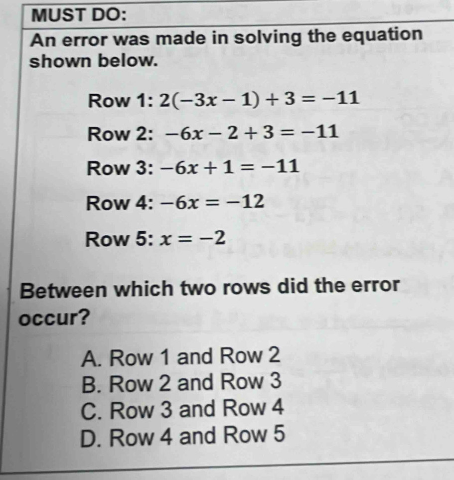 MUST DO:
An error was made in solving the equation
shown below.
Row 1: 2(-3x-1)+3=-11
Row 2: -6x-2+3=-11
Row 3: -6x+1=-11
Row 4: -6x=-12
Row 5: x=-2
Between which two rows did the error
occur?
A. Row 1 and Row 2
B. Row 2 and Row 3
C. Row 3 and Row 4
D. Row 4 and Row 5