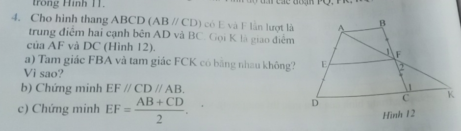 trong Hinh 11. 
4. Cho hình thang ABCD (ABparallel CD) có E và F lần lượt là 
trung điểm hai cạnh bên AD và BC. Gọi K là giao điểm 
của AF và DC (Hình 12). 
a) Tam giác FBA và tam giác FCK có bằng nhau không? 
Vì sao? 
b) Chứng minh EF//CD//AB. 
c) Chứng minh EF= (AB+CD)/2 . 
Hình 12