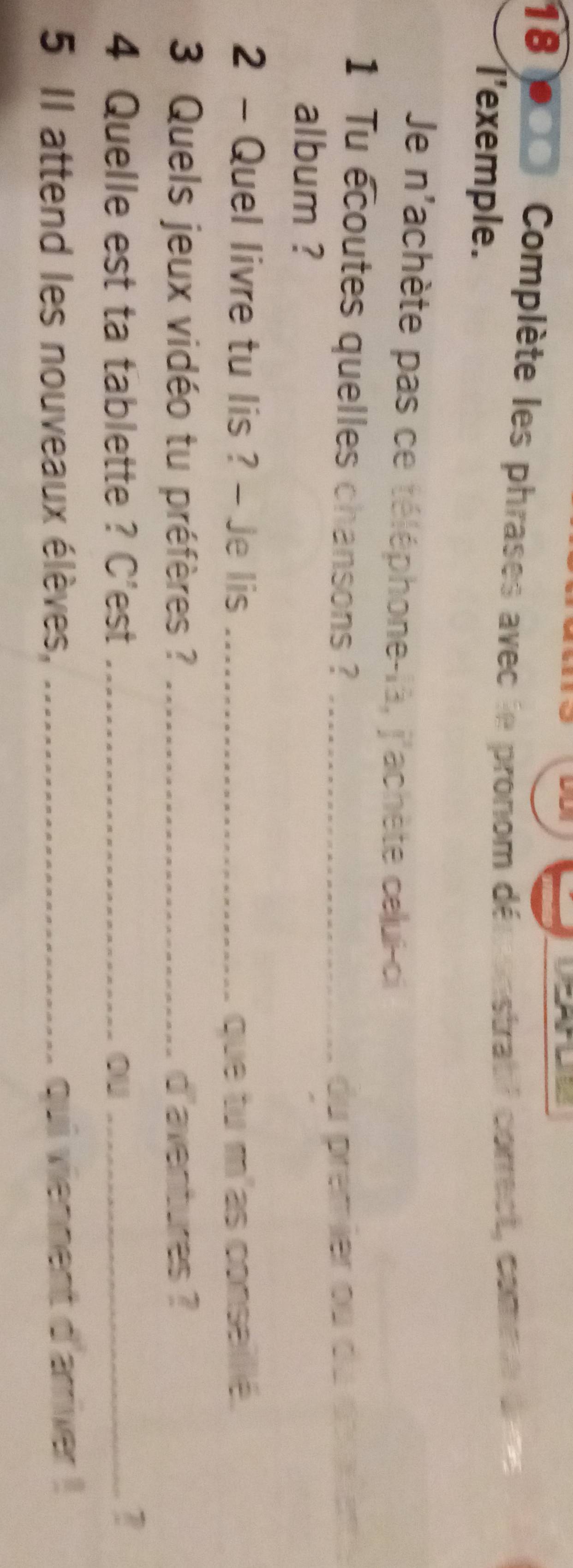 Complète les phrases avec le pronom dépronstratif correct, comme de m 
l'exemple. 
Je n'achète pas ce téléphone-là, j'achète celui-ci 
1 Tu ecoutes quelles chansons ?_ 
du premier ou du dérien 
album ? 
2 - Quel livre tu lis ? - Je lis _que tu m'as conseilié. 
3 Quels jeux vidéo tu préfères ? _d'aventures ? 
4 Quelle est ta tablette ? C'est _ou_ 
5 Il attend les nouveaux élèves, _qui viennent d'arriver !