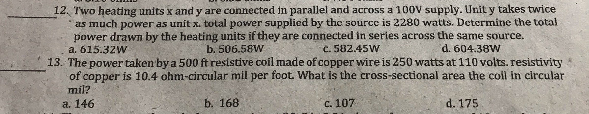 Two heating units x and y are connected in parallel and across a 100V supply. Unit y takes twice
as much power as unit x. total power supplied by the source is 2280 watts. Determine the total
power drawn by the heating units if they are connected in series across the same source.
a. 615.32W b. 506.58W c. 582.45W d. 604.38W
_
13. The power taken by a 500 ft resistive coil made of copper wire is 250 watts at 110 volts. resistivity
of copper is 10.4 ohm -circular mil per foot. What is the cross-sectional area the coil in circular
mil?
a. 146 b. 168 c. 107 d. 175