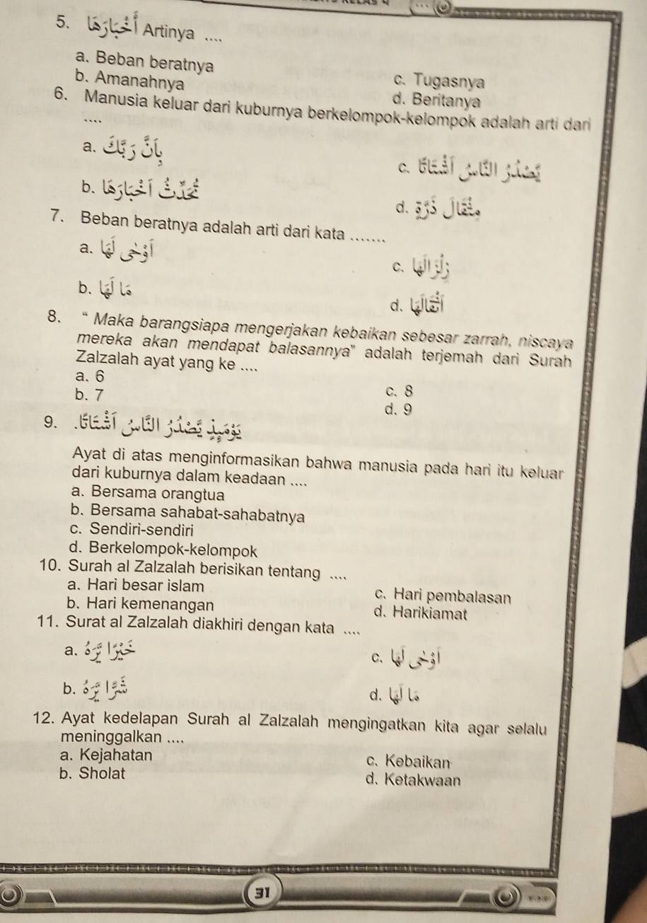 Artinya ....
a. Beban beratnya c. Tugasnya
b. Amanahnya d. Beritanya
6. Manusia keluar dari kuburnya berkelompok-kelompok adalah arti dari
a.
C. Elảí gưêngics
b.
d.
7. Beban beratnya adalah arti dari kata ……_
a.
C.
b.
d.
8. “ Maka barangsiapa mengerjakan kebaikan sebesar zarrah, niscaya
mereka akan mendapat balasannya' adalah terjemah dari Surah
Zalzalah ayat yang ke ....
a. 6
b. 7 c. 8
d. 9
9.
Ayat di atas menginformasikan bahwa manusia pada hari itu keluar
dari kuburnya dalam keadaan ....
a. Bersama orangtua
b. Bersama sahabat-sahabatnya
c. Sendiri-sendiri
d. Berkelompok-kelompok
10. Surah al Zalzalah berisikan tentang ....
a. Hari besar islam c. Hari pembalasan
b. Hari kemenangan d. Harikiamat
11. Surat al Zalzalah diakhiri dengan kata ....
a.
C.
b.
d.
12. Ayat kedelapan Surah al Zalzalah mengingatkan kita agar selalu
meninggalkan ....
a. Kejahatan c. Kebaikan
b. Sholat d. Ketakwaan
31