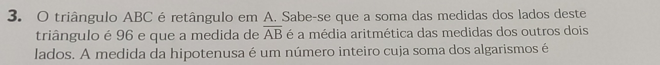 triângulo ABC éretângulo em A. Sabe-se que a soma das medidas dos lados deste 
triângulo é 96 e que a medida de overline AB é a média aritmética das medidas dos outros dois 
lados. A medida da hipotenusa é um número inteiro cuja soma dos algarismos é