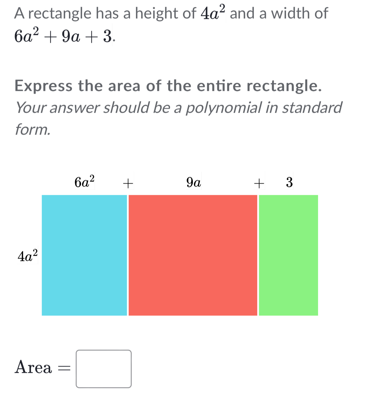 A rectangle has a height of 4a^2 and a width of
6a^2+9a+3.
Express the area of the entire rectangle.
Your answer should be a polynomial in standard
form.
Area=□