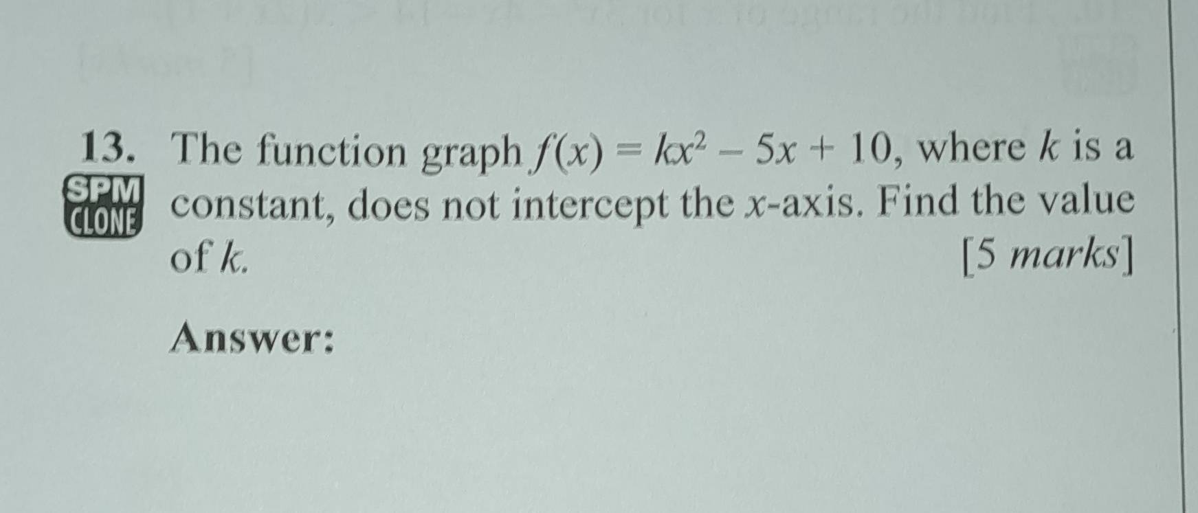 The function graph f(x)=kx^2-5x+10 , where k is a 
clone constant, does not intercept the x-axis. Find the value 
of k. [5 marks] 
Answer: