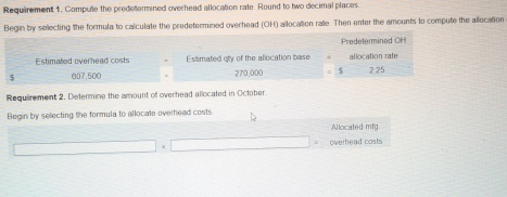 Requirement 1. Compute the predetermined overhead allocation rate. Round to two decimal places. 
Begin by selecting the formula to calculate the predetermined overhead (OH) allocation rate. Then enter the amounts to compute the allocation 
Predetermined OH 
Estimated overhead costs Estlimated oty of the allocation base allocation rate
$ 607,500 270,000 2 25
Requirement 2. Determine the amount of overhead allocated in October 
Begin by selecting the formula to allocate overhead costs 
Allocated mfg 
overhead costs