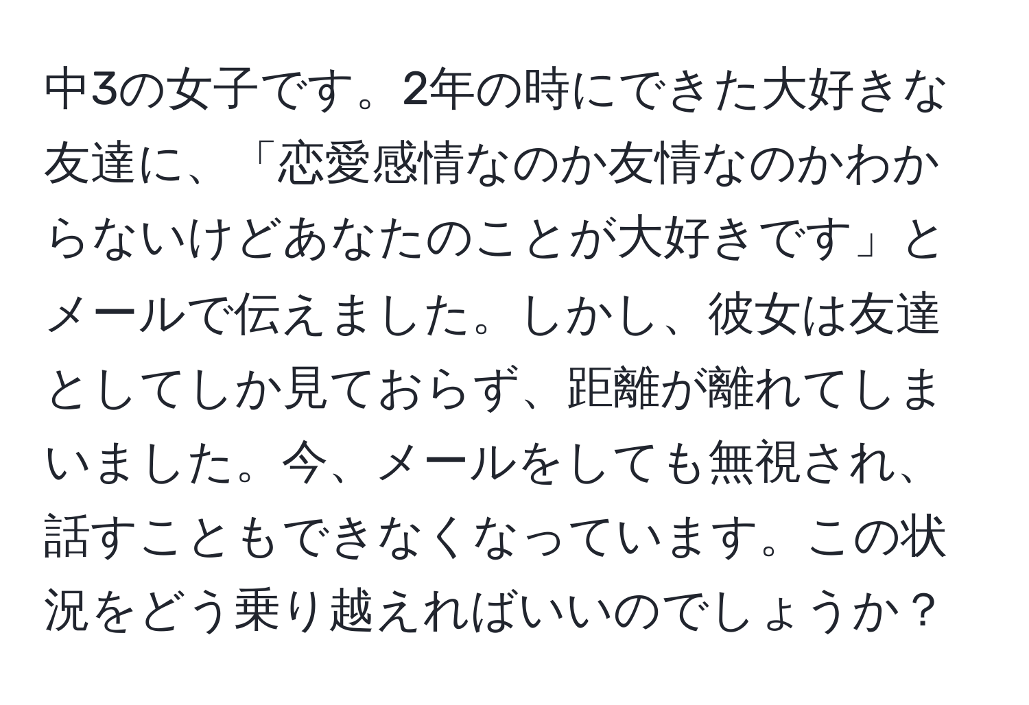 中3の女子です。2年の時にできた大好きな友達に、「恋愛感情なのか友情なのかわからないけどあなたのことが大好きです」とメールで伝えました。しかし、彼女は友達としてしか見ておらず、距離が離れてしまいました。今、メールをしても無視され、話すこともできなくなっています。この状況をどう乗り越えればいいのでしょうか？