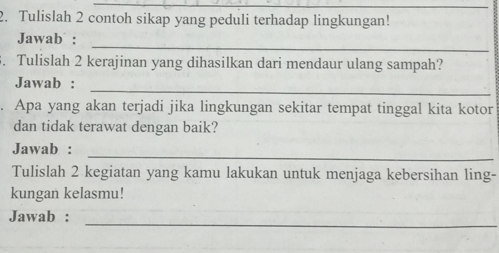 Tulislah 2 contoh sikap yang peduli terhadap lingkungan! 
_ 
Jawab : 
3. Tulislah 2 kerajinan yang dihasilkan dari mendaur ulang sampah? 
_ 
Jawab : 
. Apa yang akan terjadi jika lingkungan sekitar tempat tinggal kita kotor 
dan tidak terawat dengan baik? 
_ 
Jawab : 
Tulislah 2 kegiatan yang kamu lakukan untuk menjaga kebersihan ling- 
kungan kelasmu! 
_ 
Jawab :