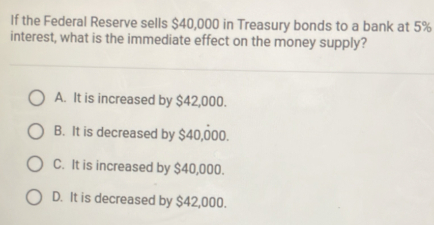 If the Federal Reserve sells $40,000 in Treasury bonds to a bank at 5%
interest, what is the immediate effect on the money supply?
A. It is increased by $42,000.
B. It is decreased by $40,000.
C. It is increased by $40,000.
D. It is decreased by $42,000.