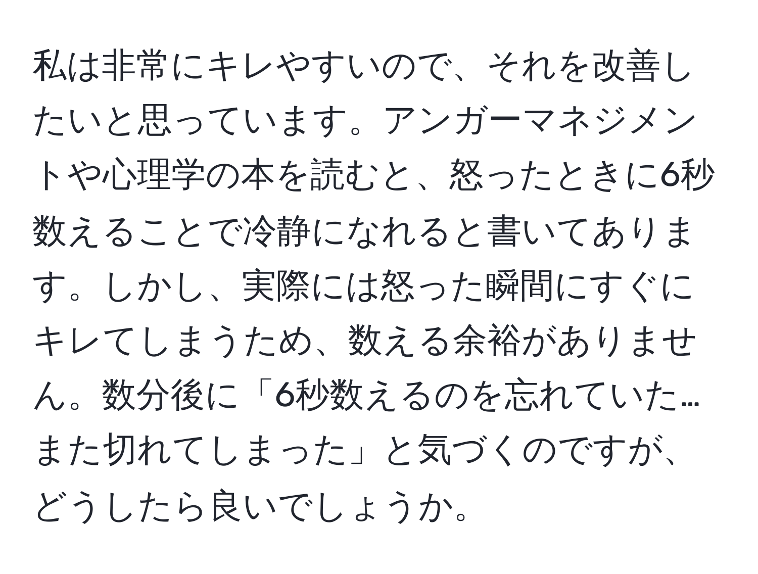 私は非常にキレやすいので、それを改善したいと思っています。アンガーマネジメントや心理学の本を読むと、怒ったときに6秒数えることで冷静になれると書いてあります。しかし、実際には怒った瞬間にすぐにキレてしまうため、数える余裕がありません。数分後に「6秒数えるのを忘れていた…また切れてしまった」と気づくのですが、どうしたら良いでしょうか。