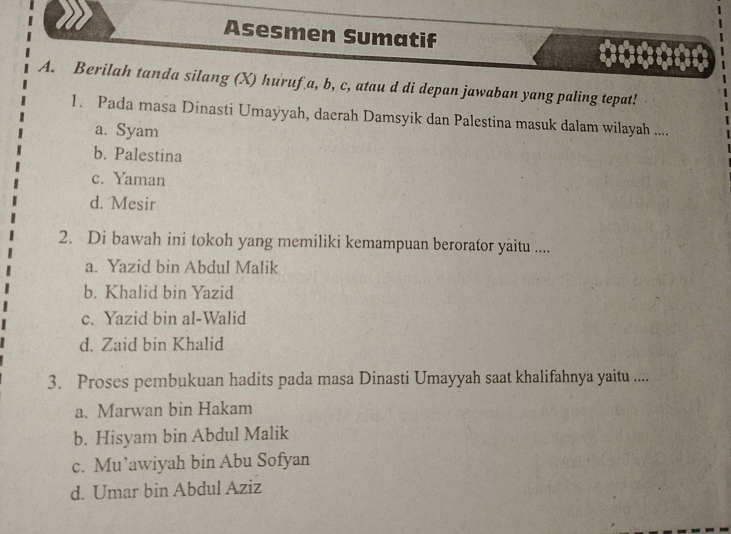 Asesmen Sumatif
A. Berilah tanda silang (X) huruf a, b, c, atau d di depan jawaban yang paling tepat!
1. Pada masa Dinasti Umayyah, daerah Damsyik dan Palestina masuk dalam wilayah ....
a. Syam
b. Palestina
c. Yaman
d. Mesir
2. Di bawah ini tokoh yang memiliki kemampuan berorator yaitu ....
a. Yazid bin Abdul Malik
b. Khalid bin Yazid
c. Yazid bin al-Walid
d. Zaid bin Khalid
3. Proses pembukuan hadits pada masa Dinasti Umayyah saat khalifahnya yaitu ....
a. Marwan bin Hakam
b. Hisyam bin Abdul Malik
c. Mu’awiyah bin Abu Sofyan
d. Umar bin Abdul Aziz