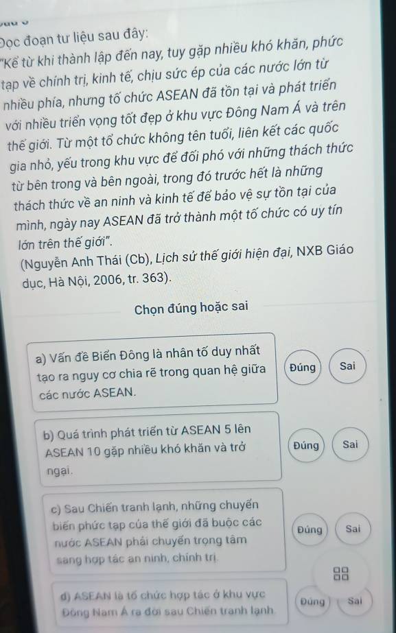 Đọc đoạn tư liệu sau đây:
'Kể từ khi thành lập đến nay, tuy gặp nhiều khó khăn, phức
tạp về chính trị, kinh tế, chịu sức ép của các nước lớn từ
nhiều phía, nhưng tố chức ASEAN đã tồn tại và phát triển
với nhiều triển vọng tốt đẹp ở khu vực Đông Nam Á và trên
thế giới. Từ một tổ chức không tên tuổi, liên kết các quốc
gia nhỏ, yếu trong khu vực để đối phó với những thách thức
từ bên trong và bên ngoài, trong đó trước hết là những
thách thức về an ninh và kinh tế để bảo vệ sự tồn tại của
mình, ngày nay ASEAN đã trở thành một tố chức có uy tín
lớn trên thế giới".
(Nguyễn Anh Thái (Cb), Lịch sử thế giới hiện đại, NXB Giáo
dục, Hà Nội, 2006, tr. 363).
Chọn đúng hoặc sai
a) Vấn đề Biển Đông là nhân tố duy nhất
tạo ra nguy cơ chia rẽ trong quan hệ giữa Đúng Sai
các nước ASEAN.
b) Quá trình phát triển từ ASEAN 5 lên
ASEAN 10 gặp nhiều khó khăn và trở Đúng Sai
ngại.
c) Sau Chiến tranh lạnh, những chuyến
biến phức tạp của thế giới đã buộc các Đúng Sai
nước ASEAN phải chuyến trọng tâm
sang hợp tác an ninh, chính trị.
□□
□□
d) ASEAN là tố chức hợp tác ở khu vực Đúng Sai
Đông Nam Á ra đời sau Chiến tranh lạnh