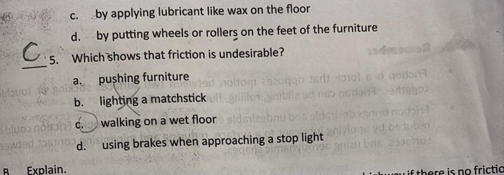 c. by applying lubricant like wax on the floor
d. by putting wheels or rollers on the feet of the furniture
_
5. Which shows that friction is undesirable?
a. pushing furniture
b. lighting a matchstick
c. walking on a wet floor
d. using brakes when approaching a stop light
B. Explain.
if there is no frictic