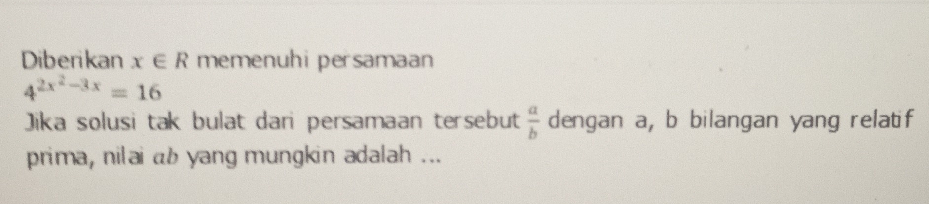 Diberikan x∈ R memenuhi persamaan
4^(2x^2)-3x=16
Jika solusi tak bulat dari persamaan tersebut  a/b  dengan a, b bilangan yang relatif 
prima, nilai ab yang mungkin adalah ...