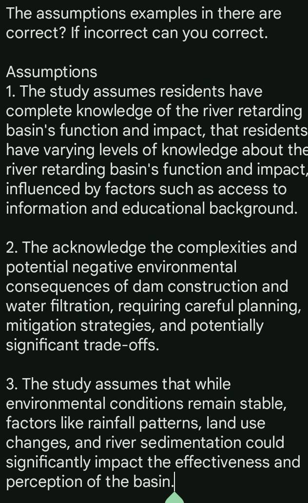 The assumptions examples in there are 
correct? If incorrect can you correct. 
Assumptions 
1. The study assumes residents have 
complete knowledge of the river retarding 
basin's function and impact, that residents 
have varying levels of knowledge about the 
river retarding basin's function and impact, 
influenced by factors such as access to 
information and educational background. 
2. The acknowledge the complexities and 
potential negative environmental 
consequences of dam construction and 
water filtration, requiring careful planning, 
mitigation strategies, and potentially 
significant trade-offs. 
3. The study assumes that while 
environmental conditions remain stable, 
factors like rainfall patterns, land use 
changes, and river sedimentation could 
significantly impact the effectiveness and 
perception of the basin.