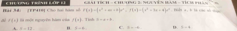 CHươNG TRİNH L 12 giải Tích - Chương 2: NguyÊn HàM - tích phân
Bài 34: [TP410] Cho hai hãm số F(x)=(x^2+ax+b)e^x, f(x)=(x^2+3x+4)e^x. Biết a, b là các số thực
đề F(x) là một nguyên hàm của f(x). Tính S=a+b.
A. S=12. B. S=6. C. S=-6. D. S=4.