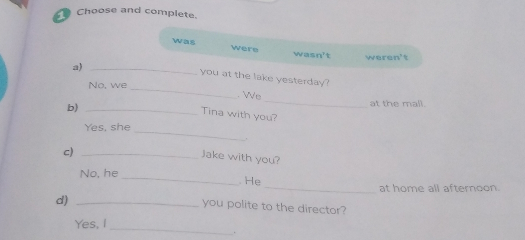 Choose and complete.
was were
wasn't weren't
a)_
_
you at the lake yesterday?
No, we
. We
b)_
_
at the mall.
Tina with you?
_
Yes, she
.
c)_
Jake with you?
_
No, he_ . He
at home all afternoon.
d)_
you polite to the director?
_
Yes, I
、