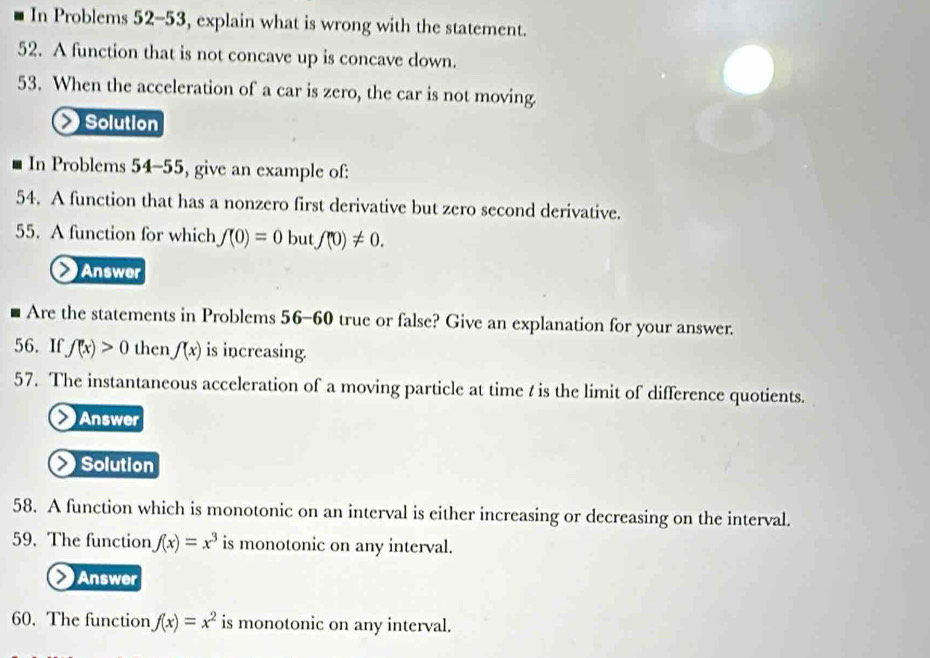 In Problems 52-53, explain what is wrong with the statement. 
52. A function that is not concave up is concave down. 
53. When the acceleration of a car is zero, the car is not moving. 
Solution 
In Problems 54-55 , give an example of: 
54. A function that has a nonzero first derivative but zero second derivative. 
55. A function for which f(0)=0 but f''0)!= 0. 
Answer 
Are the statements in Problems 56-60 true or false? Give an explanation for your answer. 
56. If f(x)>0 then f(x) is increasing. 
57. The instantaneous acceleration of a moving particle at time t is the limit of difference quotients. 
Answer 
Solution 
58. A function which is monotonic on an interval is either increasing or decreasing on the interval. 
59. The function f(x)=x^3 is monotonic on any interval. 
Answer 
60. The function f(x)=x^2 is monotonic on any interval.