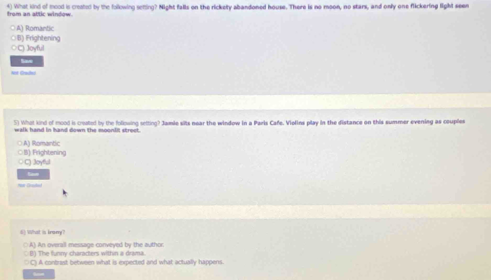 What kind of mood is created by the following setting? Night falls on the rickety abandoned house. There is no moon, no stars, and only one flickering light seen
from an attic window.
A) Romantic
B) Frightening
C) Joyful
Bave
Not Grades
5) What kind of mood is created by the following setting? Jamie sits near the window in a Paris Cafe. Violins play in the distance on this summer evening as couples
walk hand in hand down the moonlit street.
A) Romantic
B) Frightening
C) Joyful
Sase
Nox Geszated
6) What is Irony?
○A) An overall message conveyed by the author.
B) The funny characters within a drama.
C) A contrast between what is expected and what actually happens.