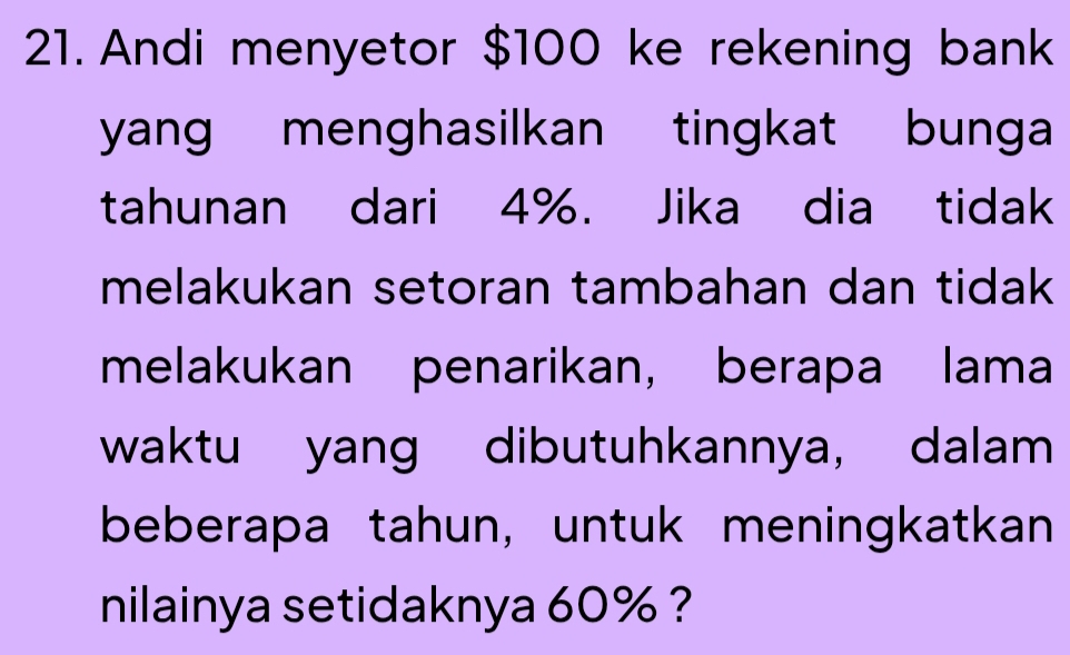 Andi menyetor $100 ke rekening bank 
yang menghasilkan tingkat bunga 
tahunan dari 4%. Jika dia tidak 
melakukan setoran tambahan dan tidak 
melakukan penarikan， berapa lama 
waktu yang dibutuhkannya, dalam 
beberapa tahun, untuk meningkatkan 
nilainya setidaknya 60% ?