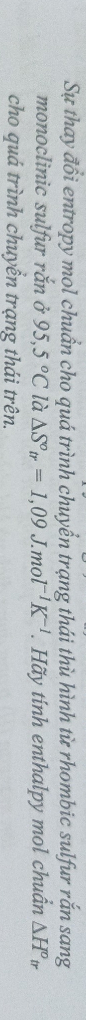 Sự thay đổi entropy mol chuẩn cho quá trình chuyển trạng thái thù hình từ rhombic sulfur rắn sang 
monoclinic sulfur rắn ở 95,5°C là △ S°_tr=1,09J.mol^(-1)K^(-1). Hãy tính enthalpy mol chuẩn △ H°tr. 
cho quá trình chuyển trạng thái trên.