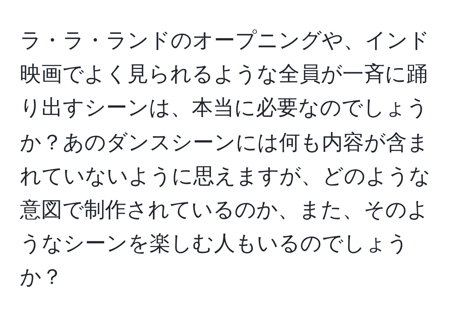 ラ・ラ・ランドのオープニングや、インド映画でよく見られるような全員が一斉に踊り出すシーンは、本当に必要なのでしょうか？あのダンスシーンには何も内容が含まれていないように思えますが、どのような意図で制作されているのか、また、そのようなシーンを楽しむ人もいるのでしょうか？
